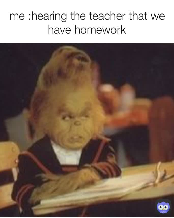 me :hearing the teacher that we have homework