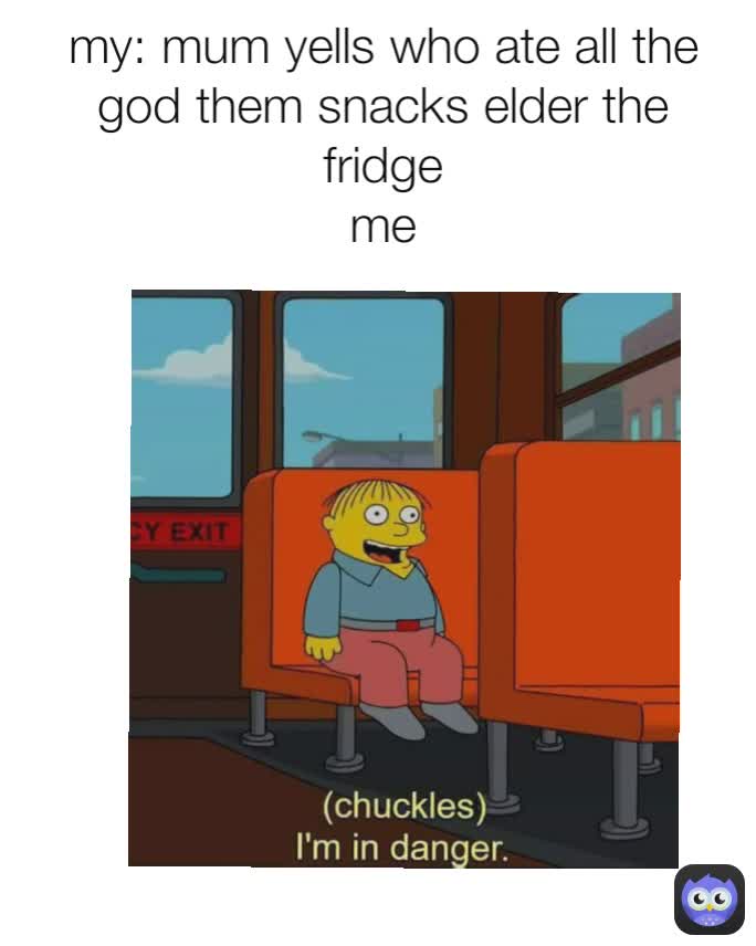 my: mum yells who ate all the god them snacks elder the fridge
me