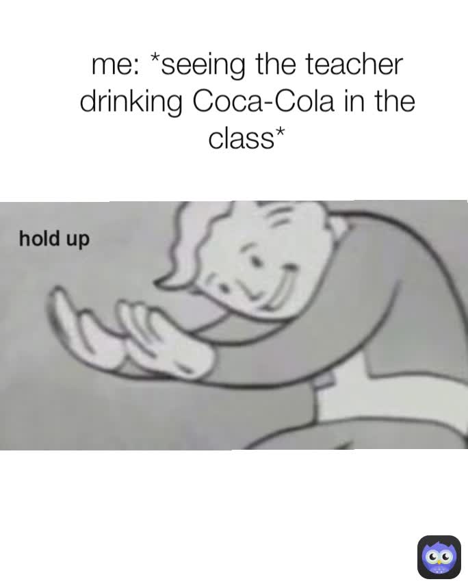 me: *seeing the teacher drinking Coca-Cola in the class*