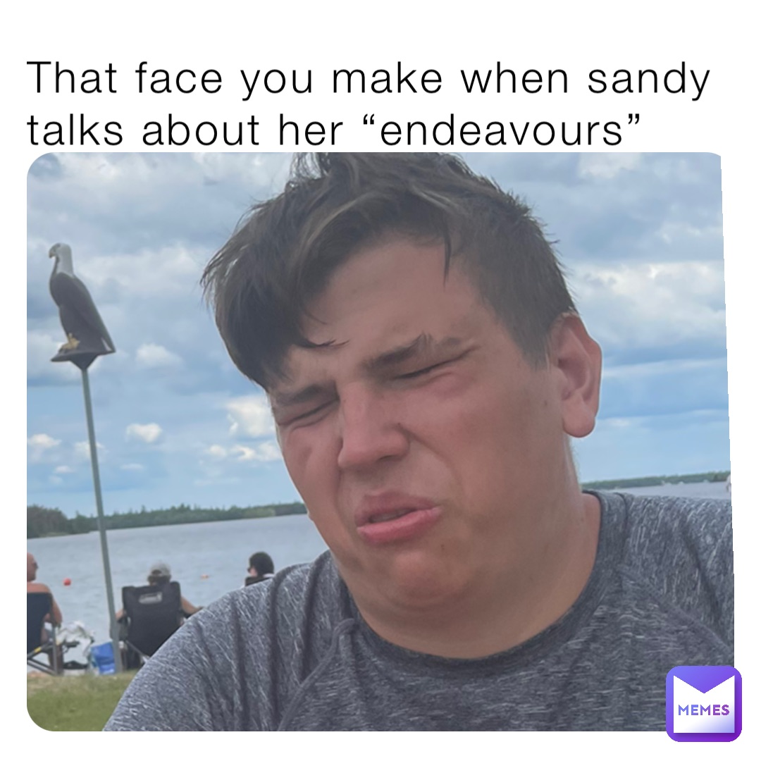 That face you make when sandy talks about her “endeavours”