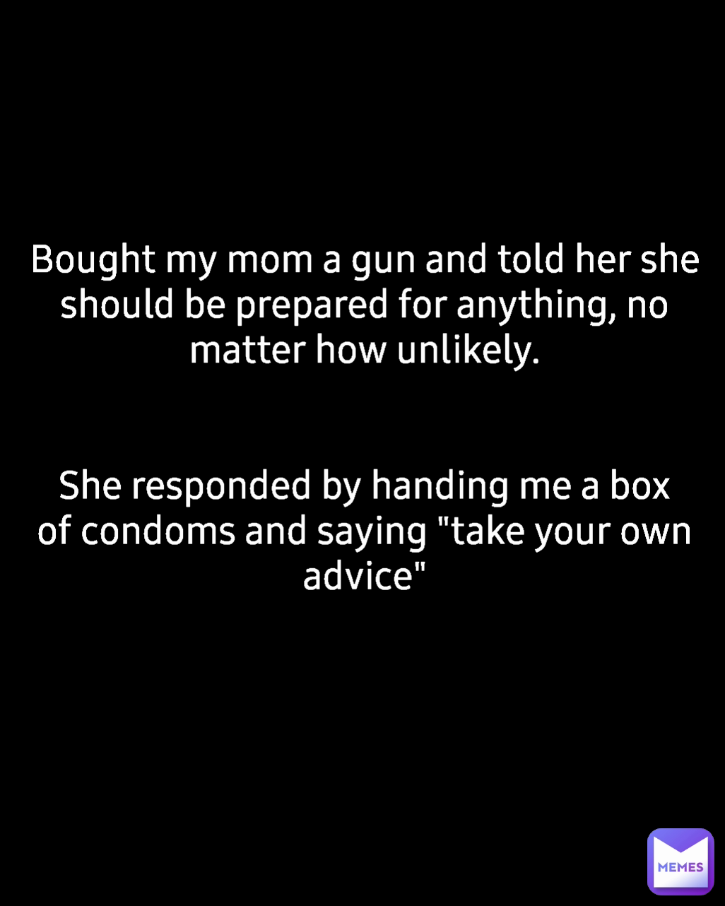 Bought my mom a gun and told her she should be prepared for anything, no matter how unlikely.


She responded by handing me a box of condoms and saying "take your own advice"