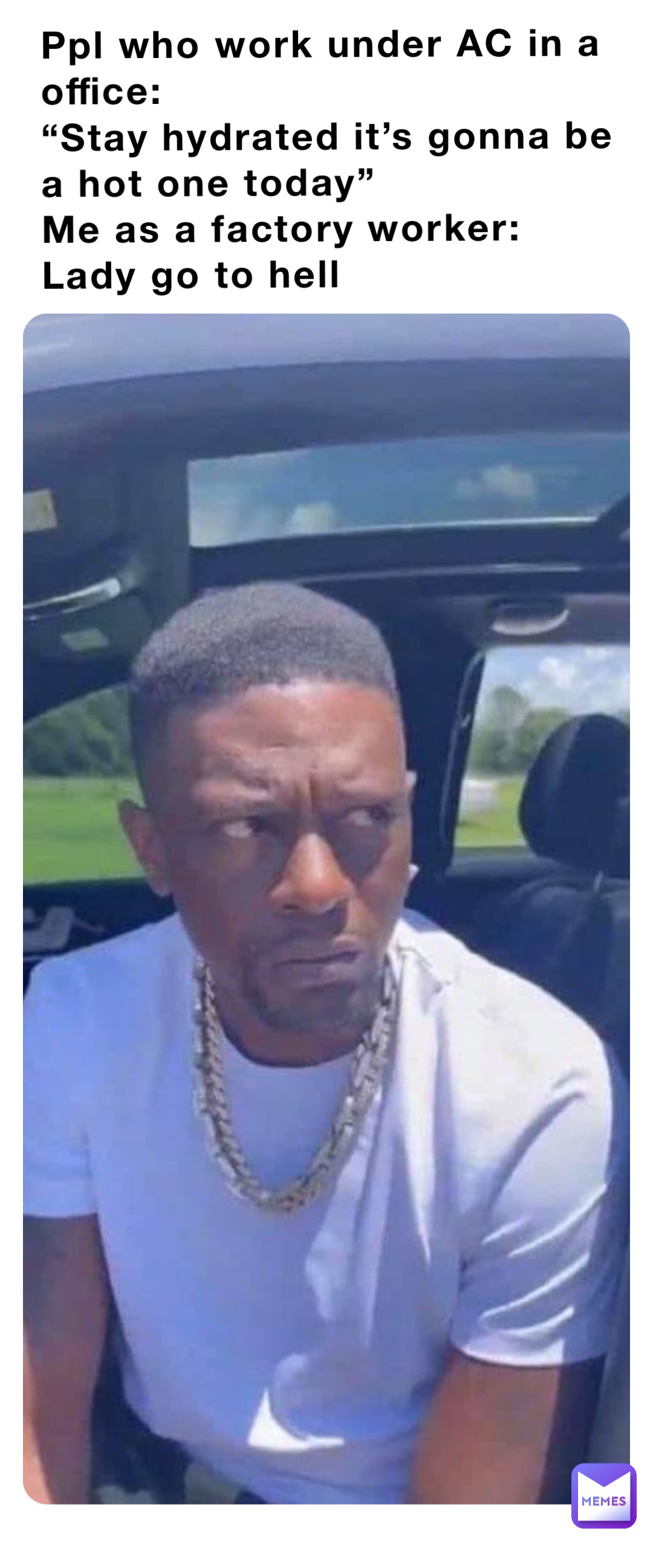Ppl who work under AC in a office:
“Stay hydrated it’s gonna be a hot one today” 
Me as a factory worker: Lady go to hell