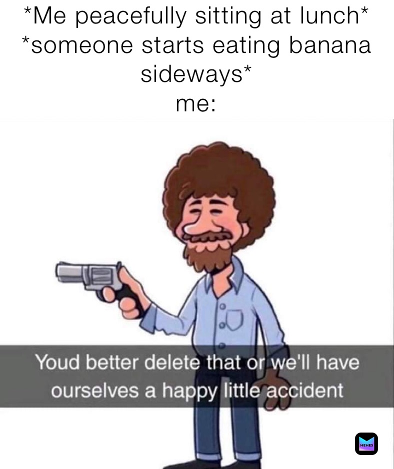 *Me peacefully sitting at lunch*
*someone starts eating banana sideways*
me: