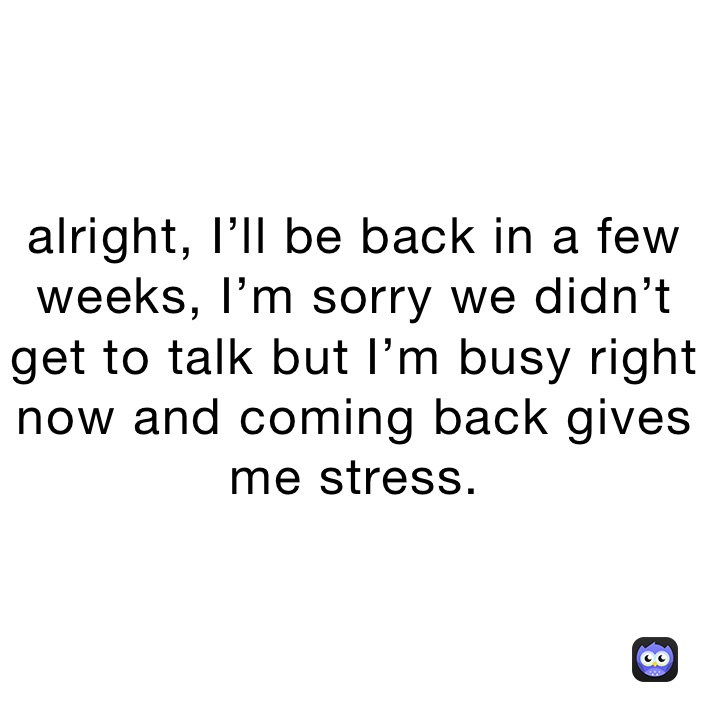 alright, I’ll be back in a few weeks, I’m sorry we didn’t get to talk but I’m busy right now and coming back gives me stress.