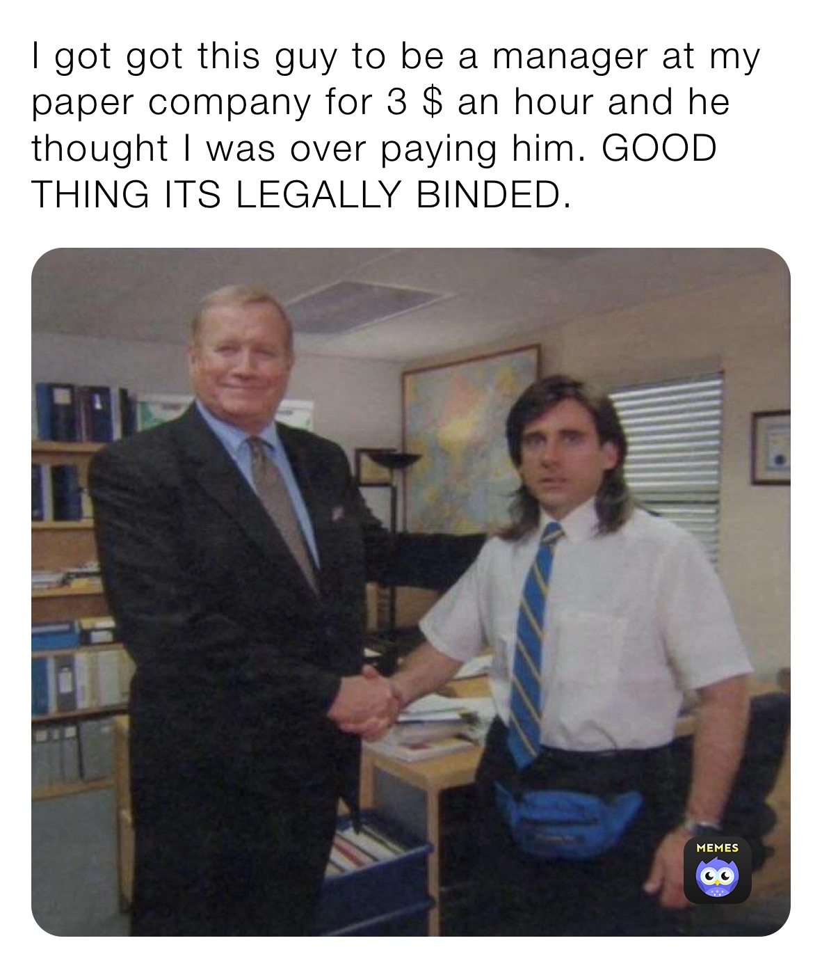 I got got this guy to be a manager at my paper company for 3 $ an hour and he thought I was over paying him. GOOD THING ITS LEGALLY BINDED.