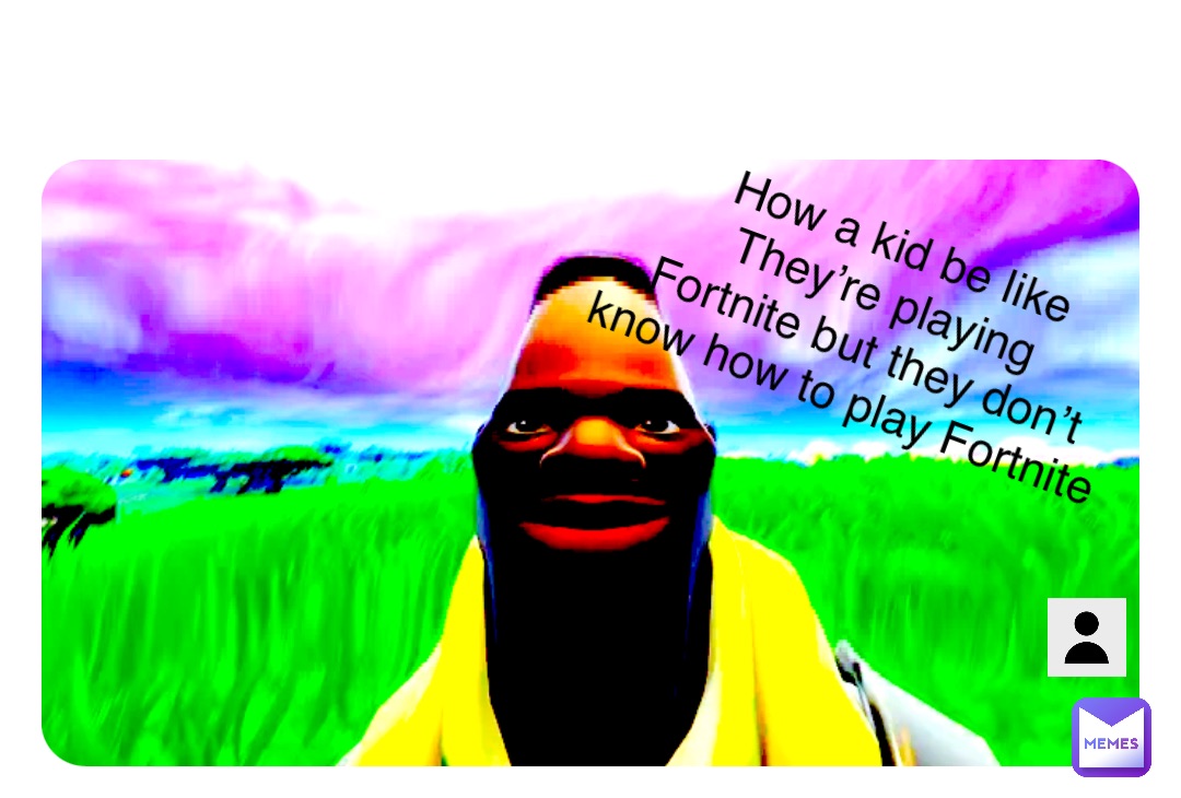 How a kid be like 
They’re playing 
Fortnite but they don’t know how to play Fortnite