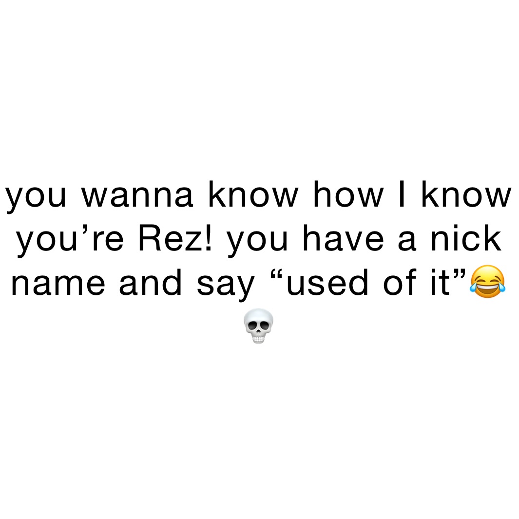 you wanna know how I know you’re Rez! you have a nick name and say “used of it”😂💀