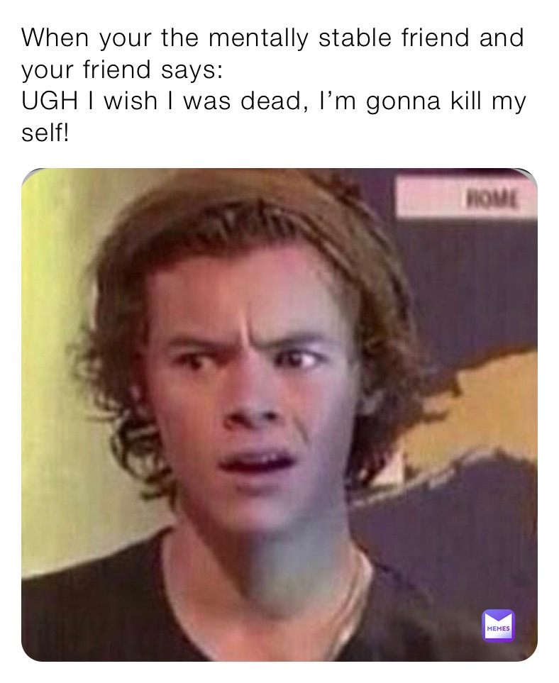 When your the mentally stable friend and your friend says:
UGH I wish I was dead, I’m gonna kill my self!