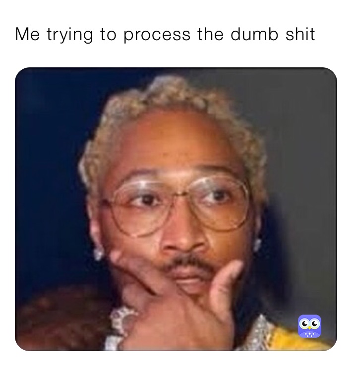 Me trying to process the dumb shit 