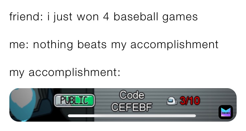 friend: i just won 4 baseball games

me: nothing beats my accomplishment 

my accomplishment: