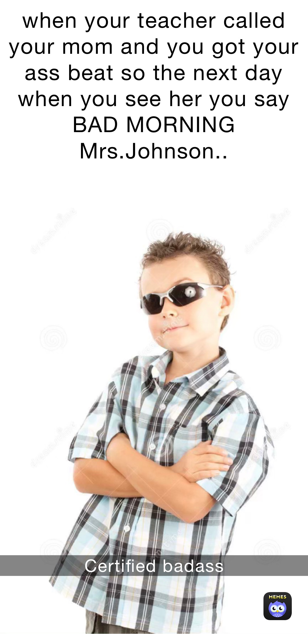 when your teacher called your mom and you got your ass beat so the next day when you see her you say BAD MORNING Mrs.Johnson.. Certified badass