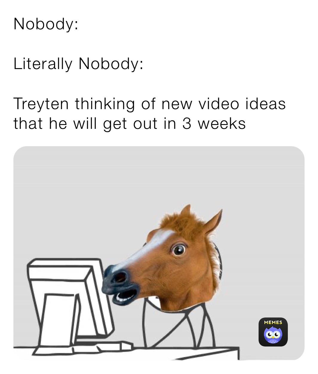 Nobody:

Literally Nobody:

Treyten thinking of new video ideas that he will get out in 3 weeks
