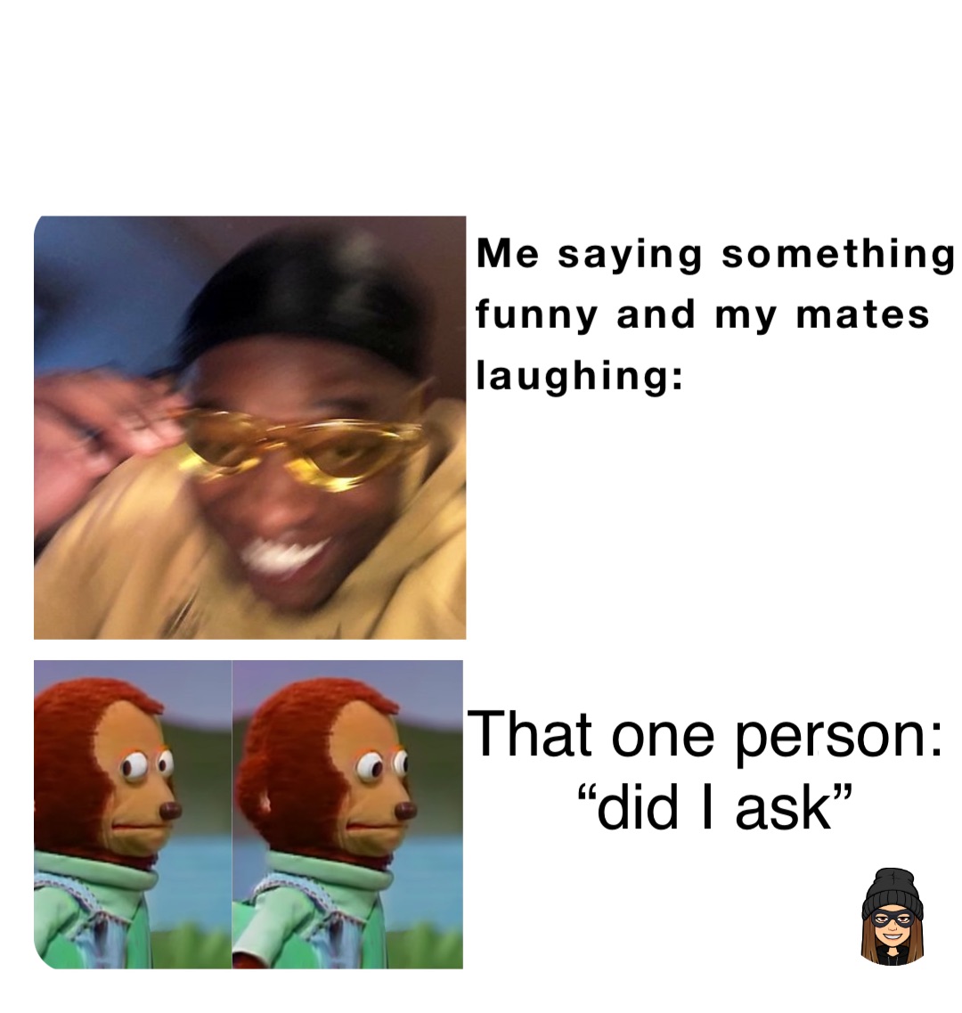 Me saying something 
funny and my mates 
laughing: That one person:
 “did I ask”