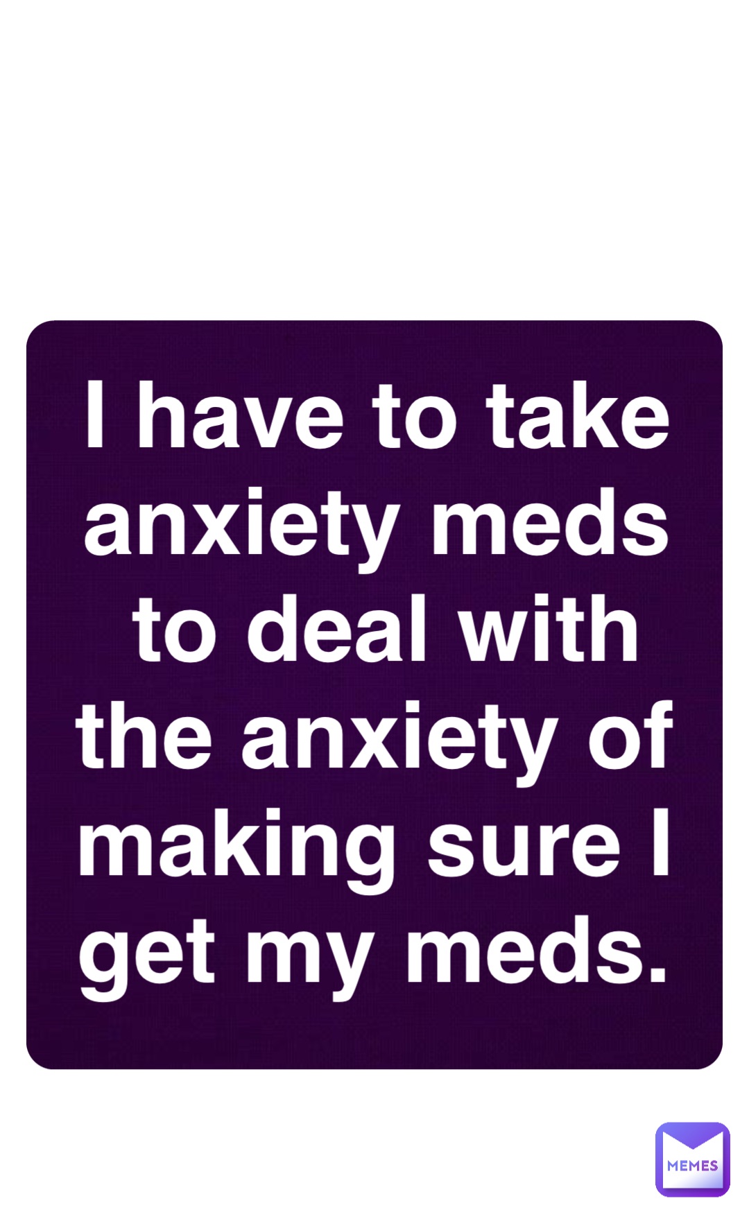 Double tap to edit I have to take anxiety meds to deal with the anxiety of making sure I get my meds.