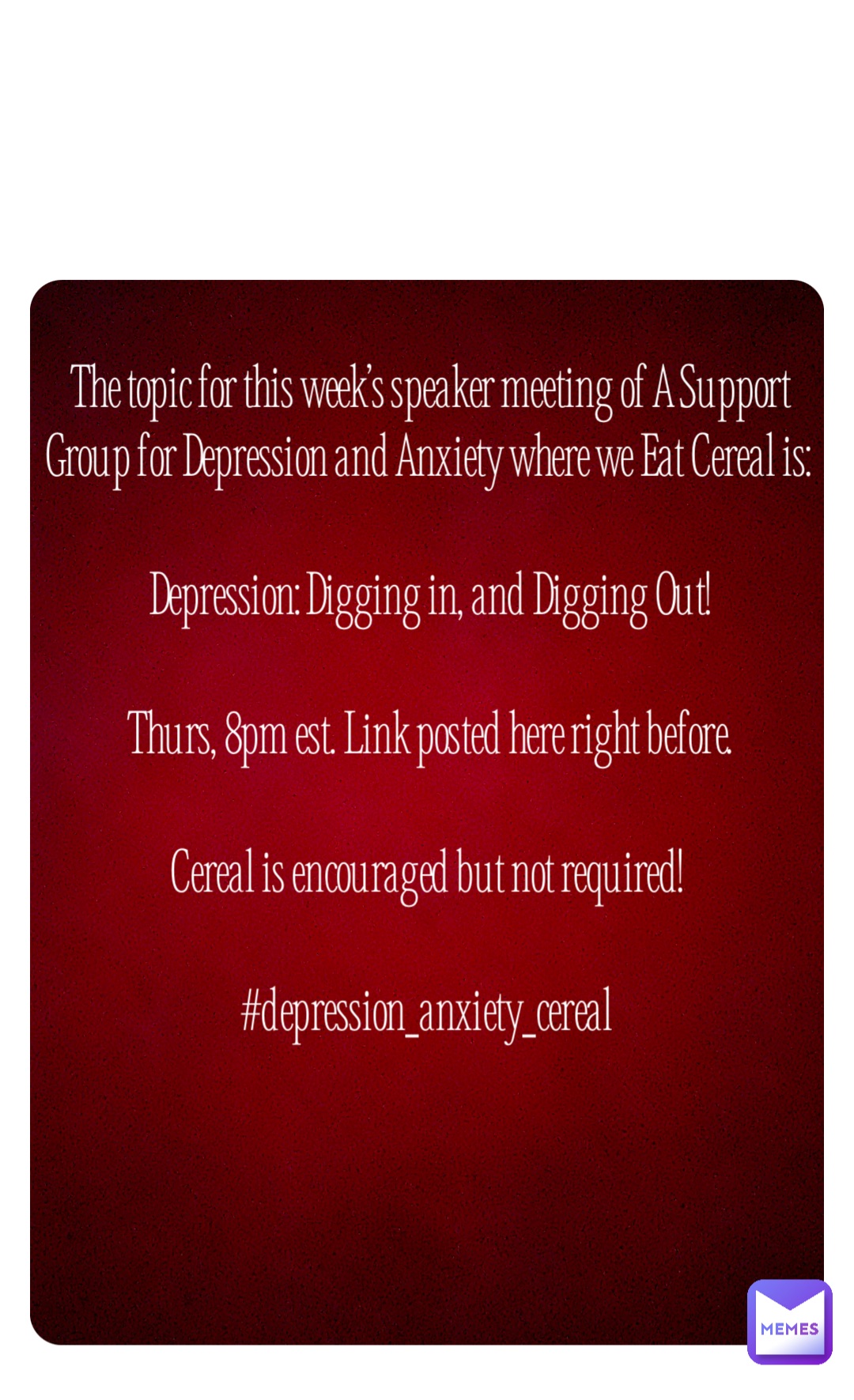 Double tap to edit The topic for this week’s speaker meeting of A Support Group for Depression and Anxiety where we Eat Cereal is: 

Depression: Digging in, and Digging Out! 

Thurs, 8pm est. Link posted here right before. 

Cereal is encouraged but not required!

#depression_anxiety_cereal