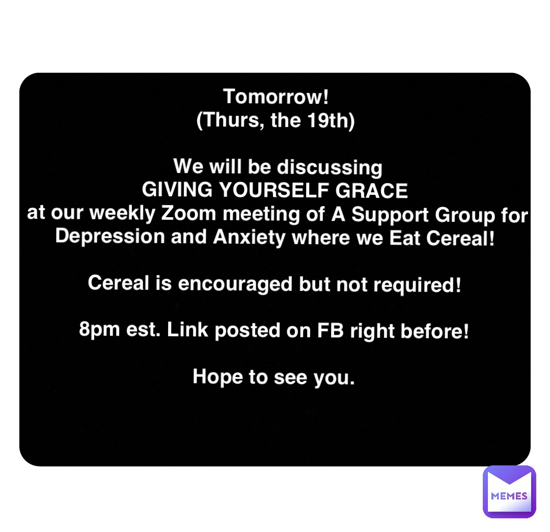 Double tap to edit Tomorrow!
(Thurs, the 19th)

We will be discussing 
GIVING YOURSELF GRACE
at our weekly Zoom meeting of A Support Group for Depression and Anxiety where we Eat Cereal!

Cereal is encouraged but not required!

8pm est. Link posted on FB right before!

Hope to see you.