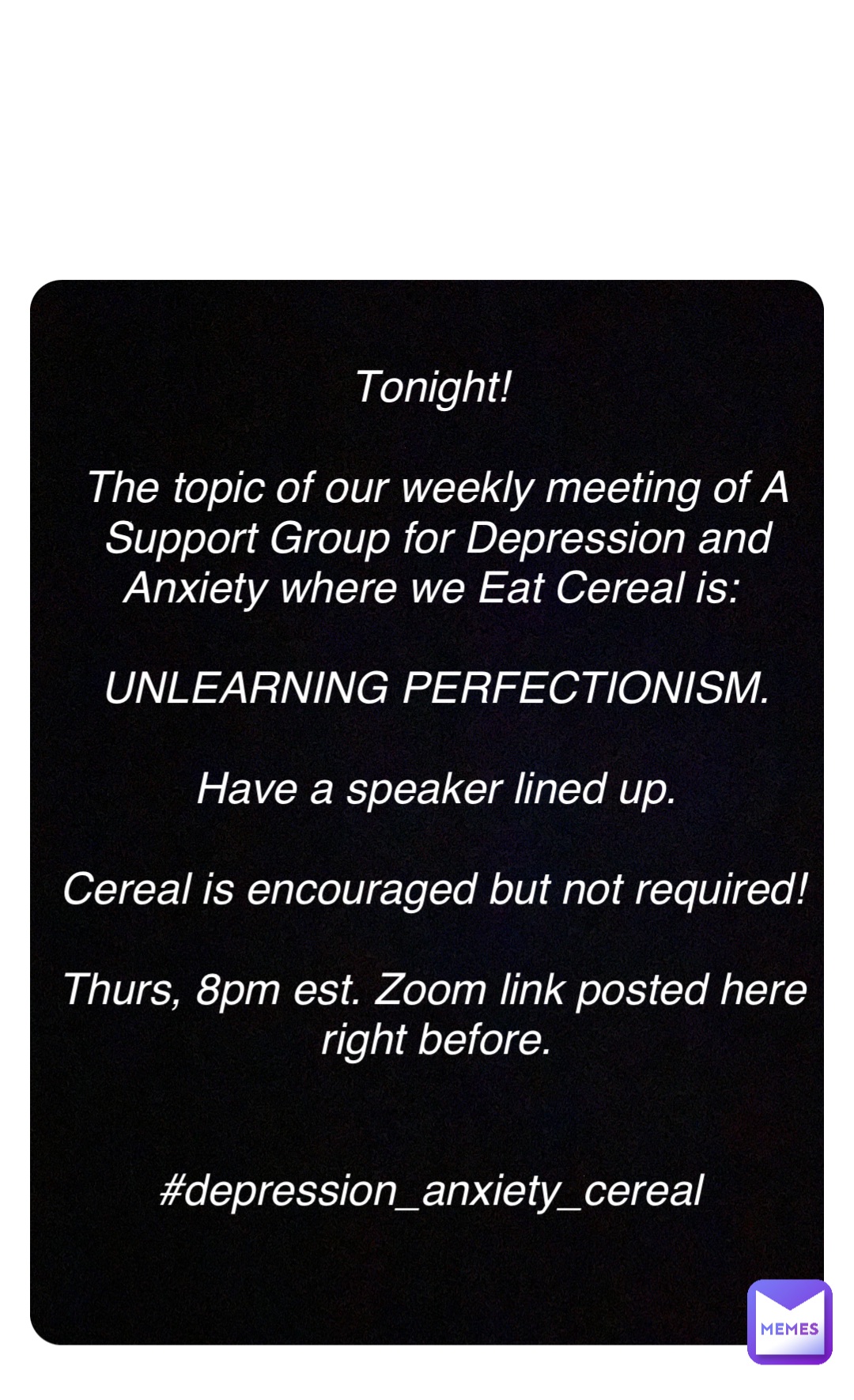 Double tap to edit Tonight!

The topic of our weekly meeting of A Support Group for Depression and Anxiety where we Eat Cereal is:

UNLEARNING PERFECTIONISM. 

Have a speaker lined up. 

Cereal is encouraged but not required! 

Thurs, 8pm est. Zoom link posted here right before. 


#depression_anxiety_cereal