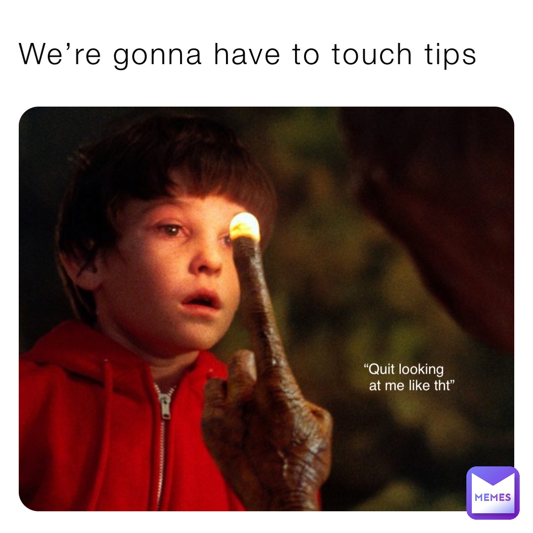 We’re gonna have to touch tips “Quit looking
    at me like tht”