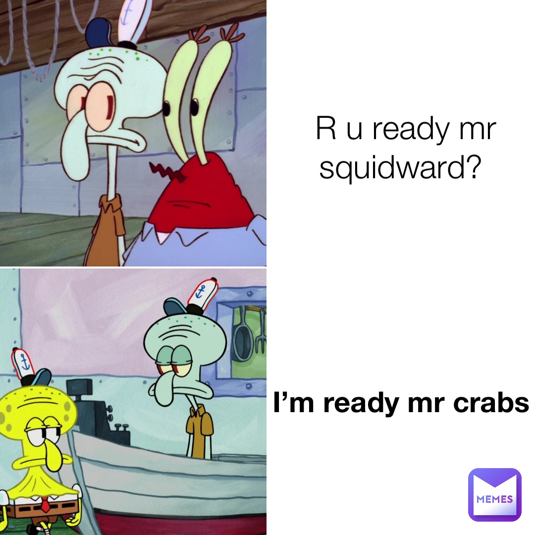 R u ready mr squidward? I’m ready mr crabs