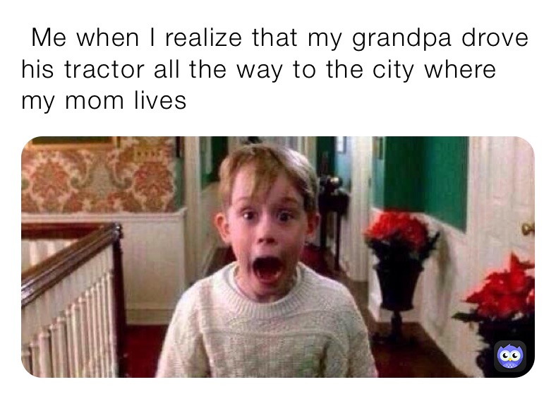 ￼ Me when I realize that my grandpa drove his tractor all the way to the city where my mom lives￼￼