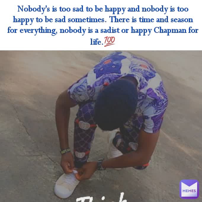 Nobody's is too sad to be happy and nobody is too happy to be sad sometimes. There is time and season for everything, nobody is a sadist or happy Chapman for life.💯