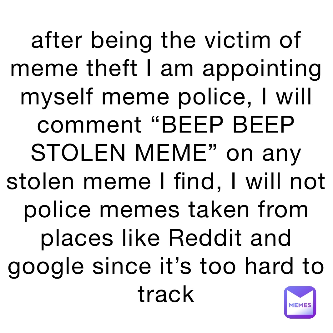 after being the victim of meme theft I am appointing myself meme police, I will comment “BEEP BEEP STOLEN MEME” on any stolen meme I find, I will not police memes taken from places like Reddit and google since it’s too hard to track