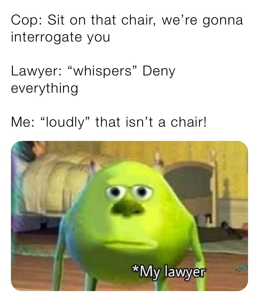 Cop: Sit on that chair, we’re gonna interrogate you 

Lawyer: “whispers” Deny everything 

Me: “loudly” that isn’t a chair!