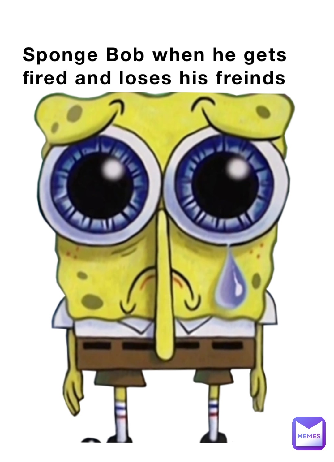 Sponge Bob when he gets fired and loses his freinds