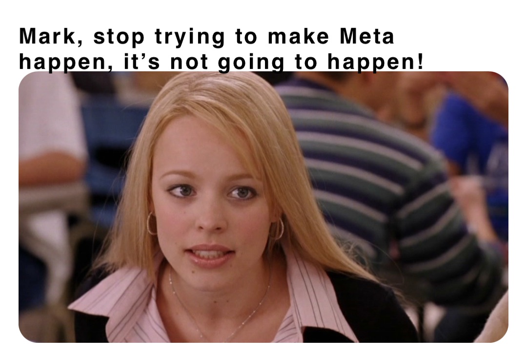 Mark, stop trying to make Meta happen, it’s not going to happen!