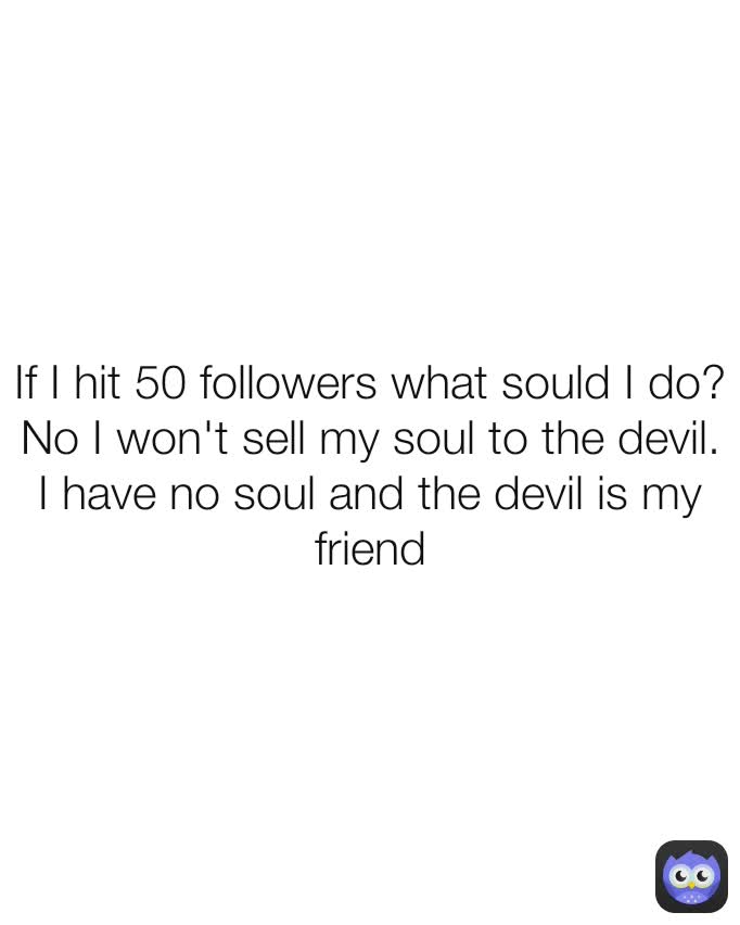 If I hit 50 followers what sould I do?
No I won't sell my soul to the devil. I have no soul and the devil is my friend