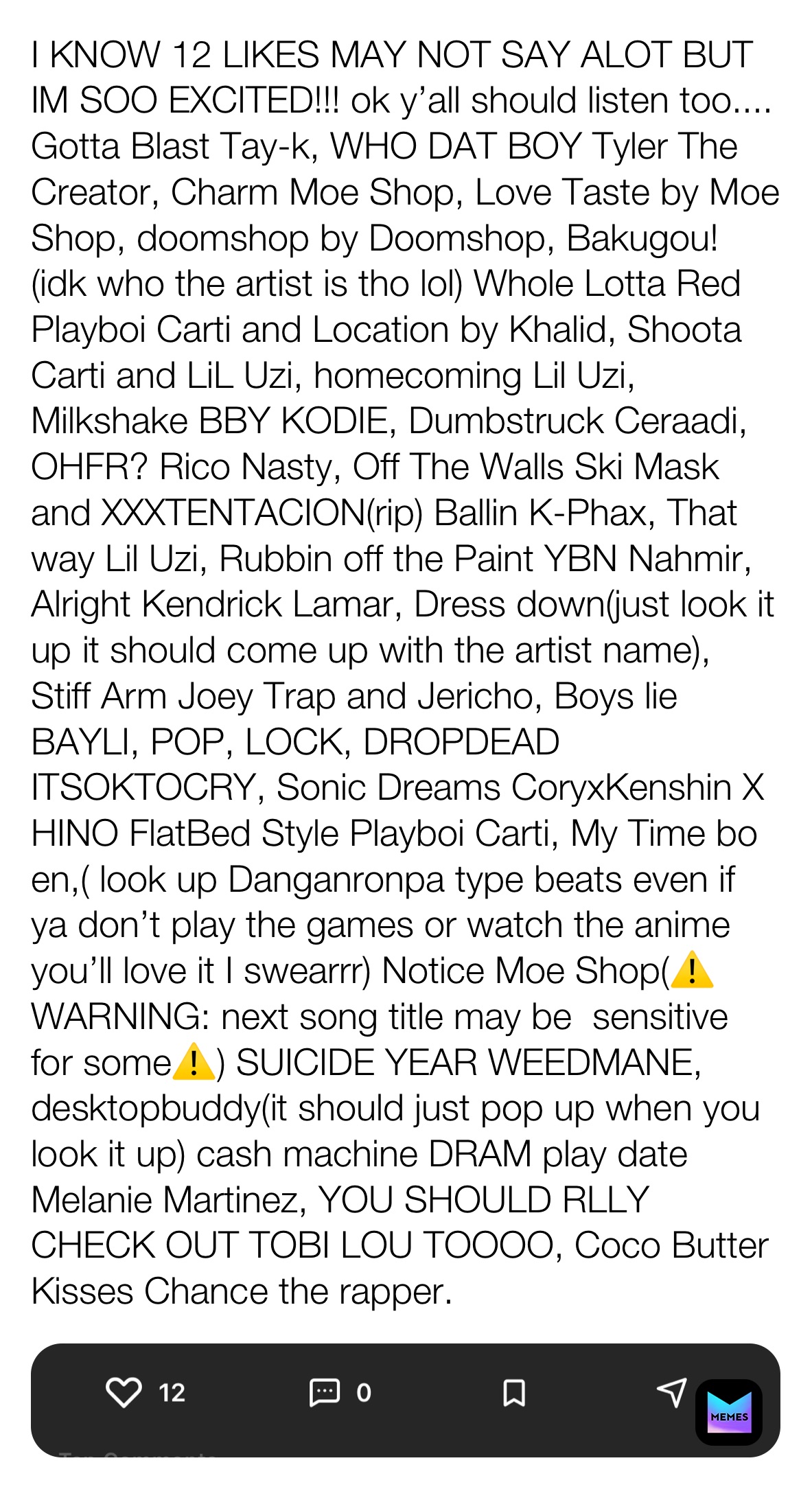 I KNOW 12 LIKES MAY NOT SAY ALOT BUT IM SOO EXCITED!!! ok y’all should listen too.... Gotta Blast Tay-k, WHO DAT BOY Tyler The Creator, Charm Moe Shop, Love Taste by Moe Shop, doomshop by Doomshop, Bakugou! (idk who the artist is tho lol) Whole Lotta Red Playboi Carti and Location by Khalid, Shoota Carti and LiL Uzi, homecoming Lil Uzi, Milkshake BBY KODIE, Dumbstruck Ceraadi, OHFR? Rico Nasty, Off The Walls Ski Mask and XXXTENTACION(rip) Ballin K-Phax, That way Lil Uzi, Rubbin off the Paint YBN Nahmir, Alright Kendrick Lamar, Dress down(just look it up it should come up with the artist name), Stiff Arm Joey Trap and Jericho, Boys lie BAYLI, POP, LOCK, DROPDEAD ITSOKTOCRY, Sonic Dreams CoryxKenshin X HINO FlatBed Style Playboi Carti, My Time bo en,( look up Danganronpa type beats even if ya don’t play the games or watch the anime  you’ll love it I swearrr) Notice Moe Shop(⚠️ WARNING: next song title may be ￼ sensitive for some⚠️) SUICIDE YEAR WEEDMANE, desktopbuddy(it should just pop up when you look it up) cash machine DRAM play date Melanie Martinez, YOU SHOULD RLLY CHECK OUT TOBI LOU TOOOO, Coco Butter Kisses Chance the rapper.