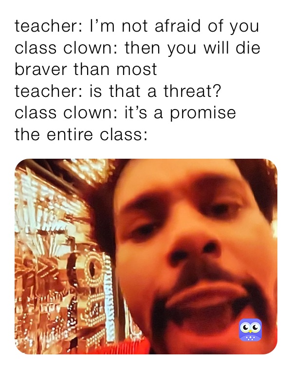 teacher: I’m not afraid of you
class clown: then you will die braver than most
teacher: is that a threat? 
class clown: it’s a promise
the entire class: