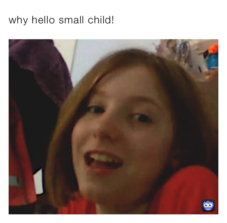 why hello small child!