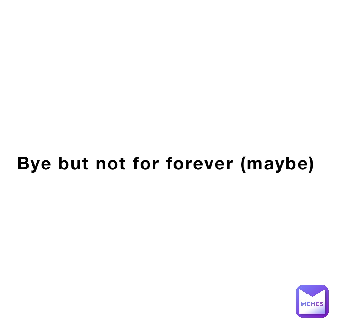 Bye but not for forever (maybe)