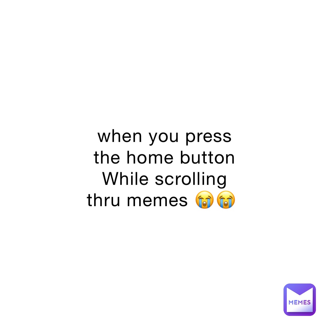 when you press the home button 
While scrolling thru memes 😭😭