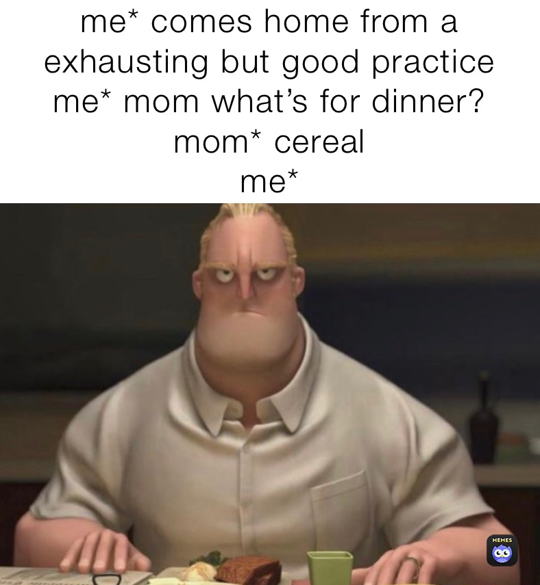me* comes home from a exhausting but good practice
me* mom what’s for dinner?
mom* cereal 
me*