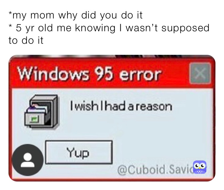 *my mom why did you do it
* 5 yr old me knowing I wasn’t sopposed to do it