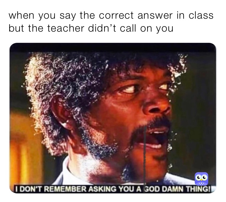 when you say the correct answer in class but the teacher didn’t call on you
