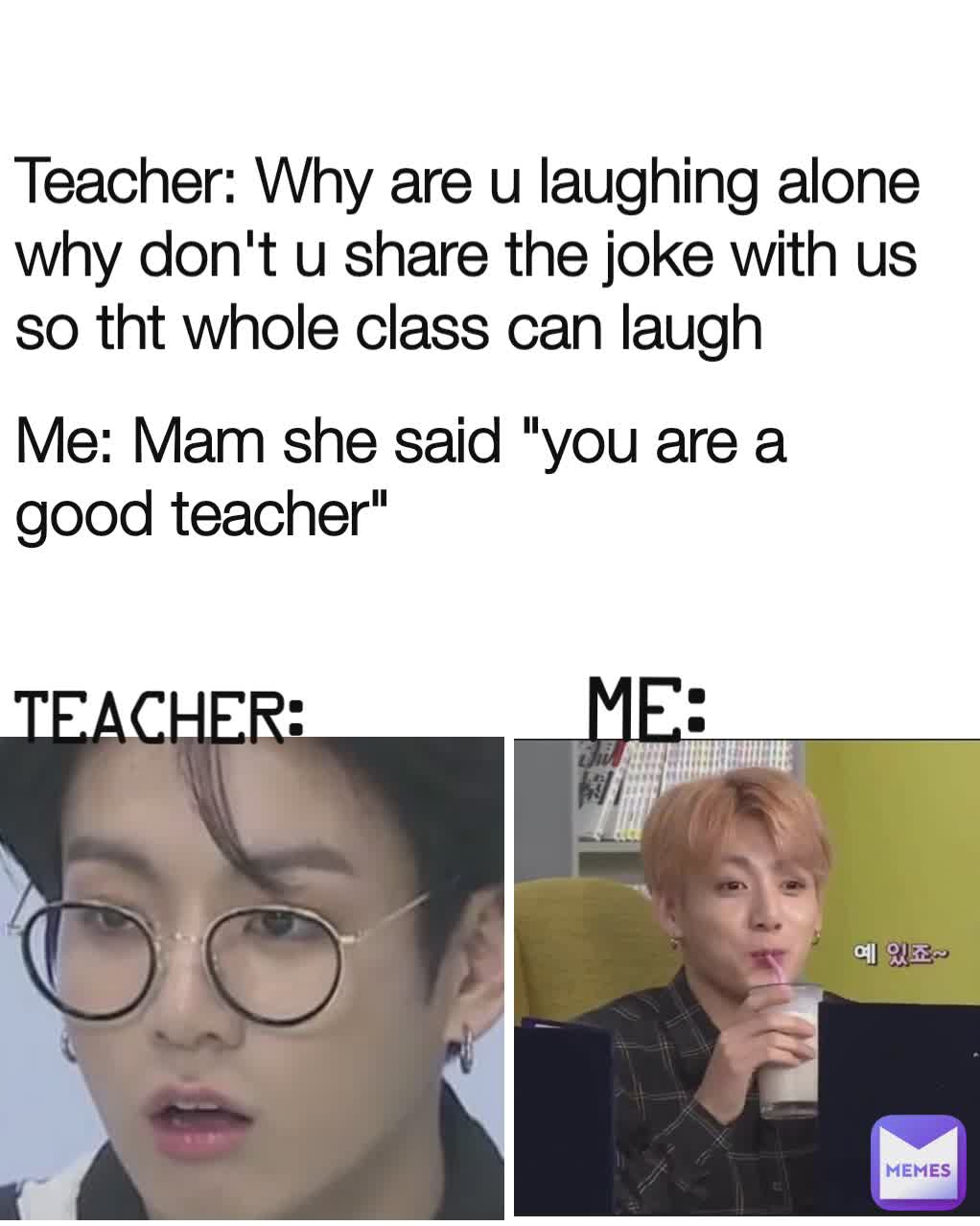 Teacher: Teacher: Why are u laughing alone why don't u share the joke with us so tht whole class can laugh ME: Me: Mam she said "you are a good teacher"