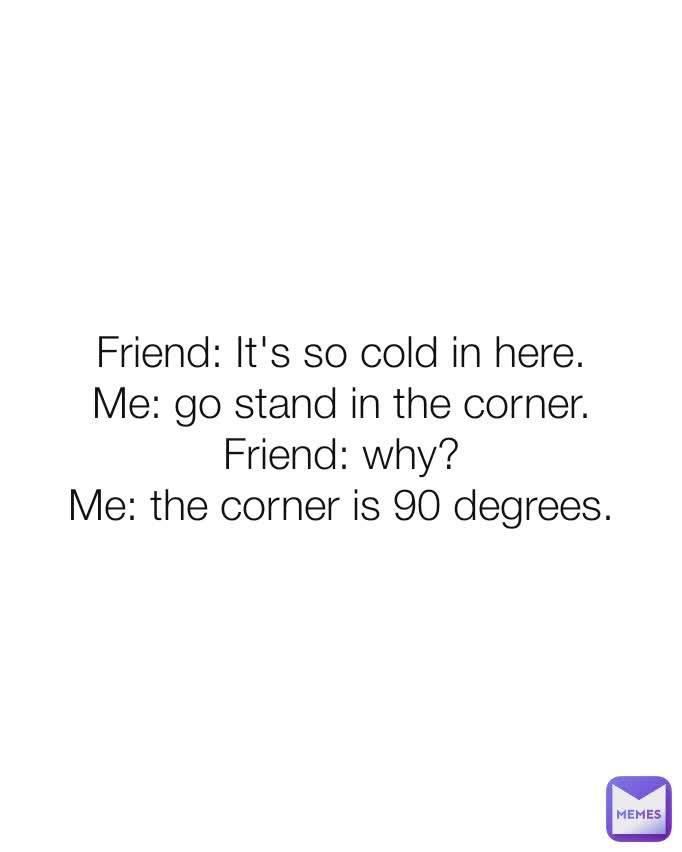 Friend: It's so cold in here.
Me: go stand in the corner.
Friend: why?
Me: the corner is 90 degrees.
