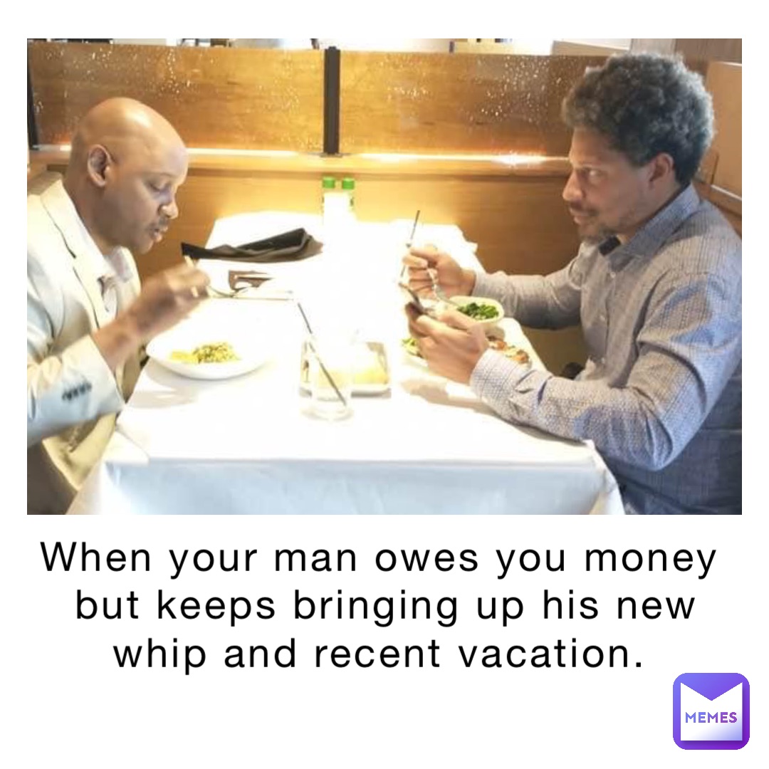 When your man owes you money but keeps bringing up his new whip and recent vacation.