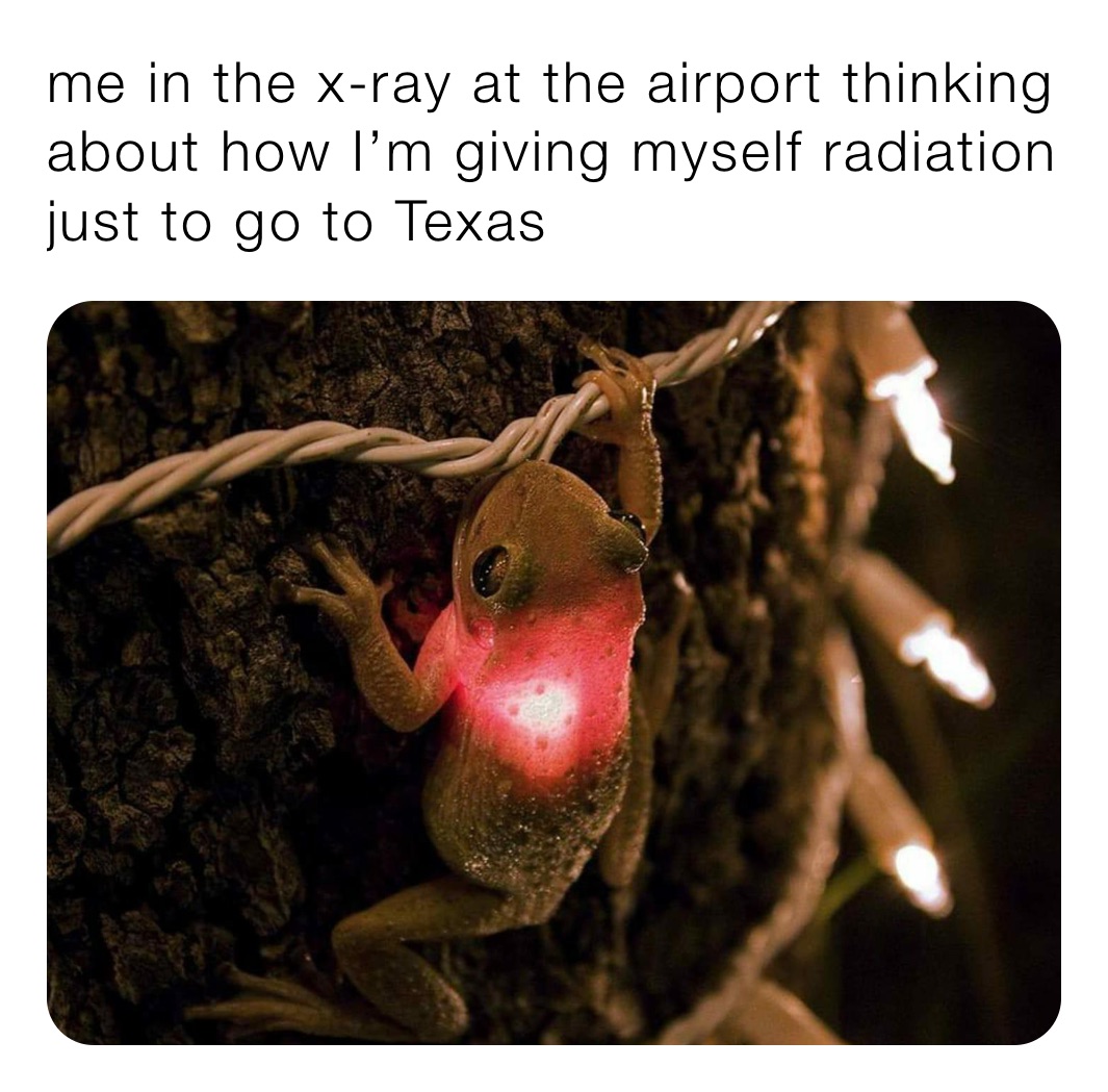 me in the x-ray at the airport thinking about how I’m giving myself radiation just to go to Texas 