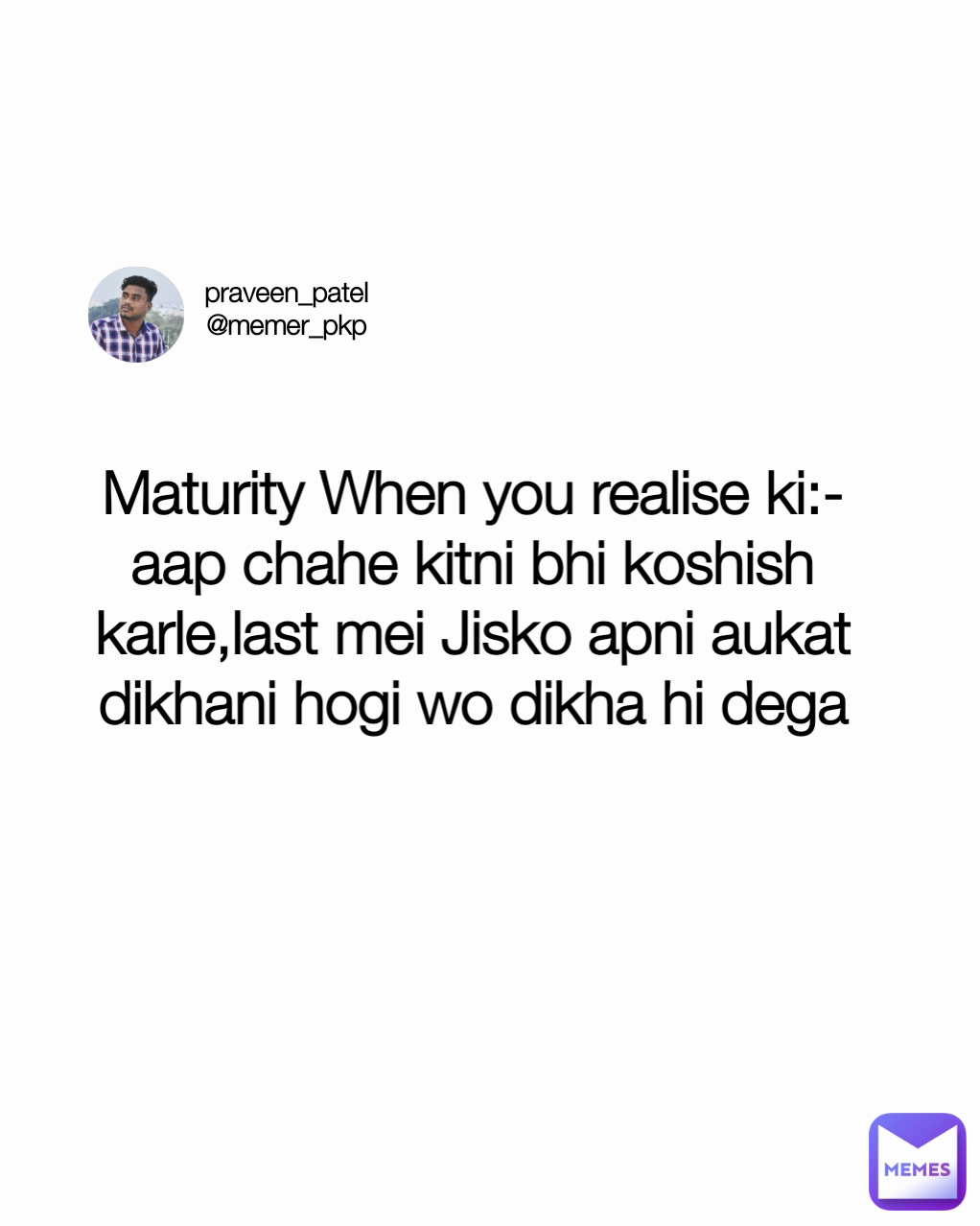 praveen_patel
@memer_pkp Maturity When you realise ki:-
aap chahe kitni bhi koshish karle,last mei Jisko apni aukat dikhani hogi wo dikha hi dega