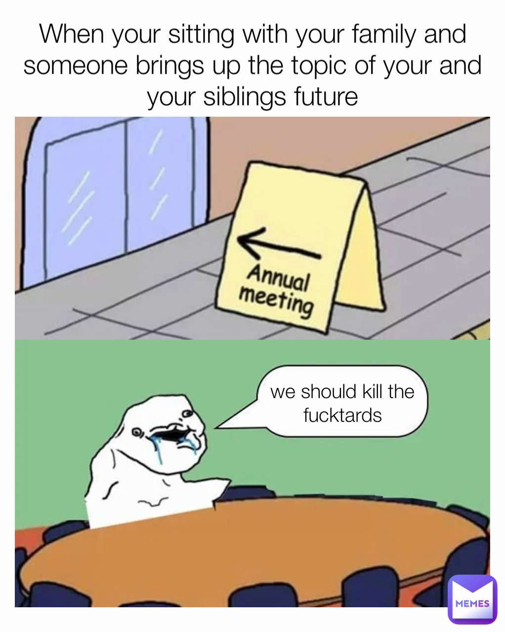 we should kill the fucktards When your sitting with your family and someone brings up the topic of your and your siblings future