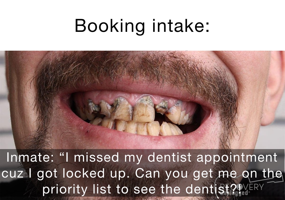 Booking intake: Inmate: “I missed my appointment with my dentist because I’m in here. Can you get me on the priority list to see the dentist?! Inmate: “I missed my dentist appointment cuz I got locked up. Can you get me on the priority list to see the dentist?!