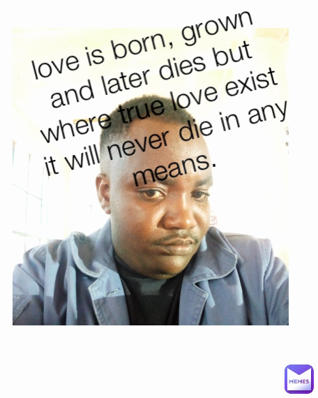 love is born, grown and later dies but where true love exist it will never die in any means. Type Text