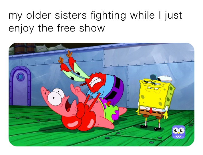 my older sisters fighting while I just enjoy the free show