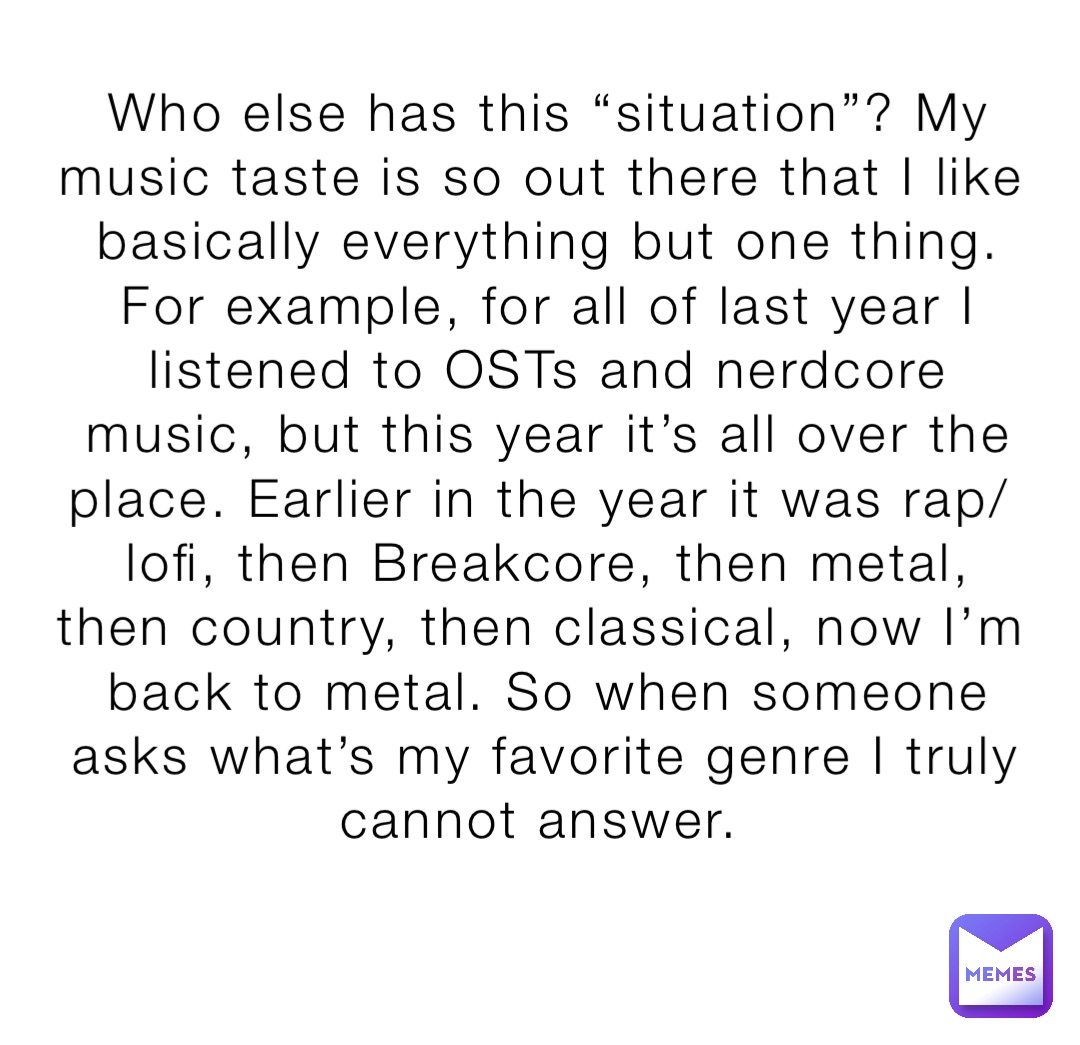 Who else has this “situation”? My music taste is so out there that I like basically everything but one thing. For example, for all of last year I listened to OSTs and nerdcore music, but this year it’s all over the place. Earlier in the year it was rap/lofi, then Breakcore, then metal, then country, then classical, now I’m back to metal. So when someone asks what’s my favorite genre I truly cannot answer.