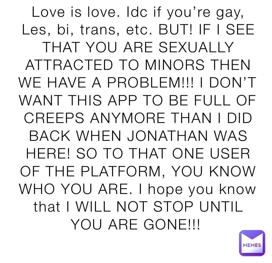 Love is love. Idc if you’re gay, Les, bi, trans, etc. BUT! IF I SEE THAT YOU ARE SEXUALLY ATTRACTED TO MINORS THEN WE HAVE A PROBLEM!!! I DON’T WANT THIS APP TO BE FULL OF CREEPS ANYMORE THAN I DID BACK WHEN JONATHAN WAS HERE! SO TO THAT ONE USER OF THE PLATFORM, YOU KNOW WHO YOU ARE. I hope you know that I WILL NOT STOP UNTIL YOU ARE GONE!!!