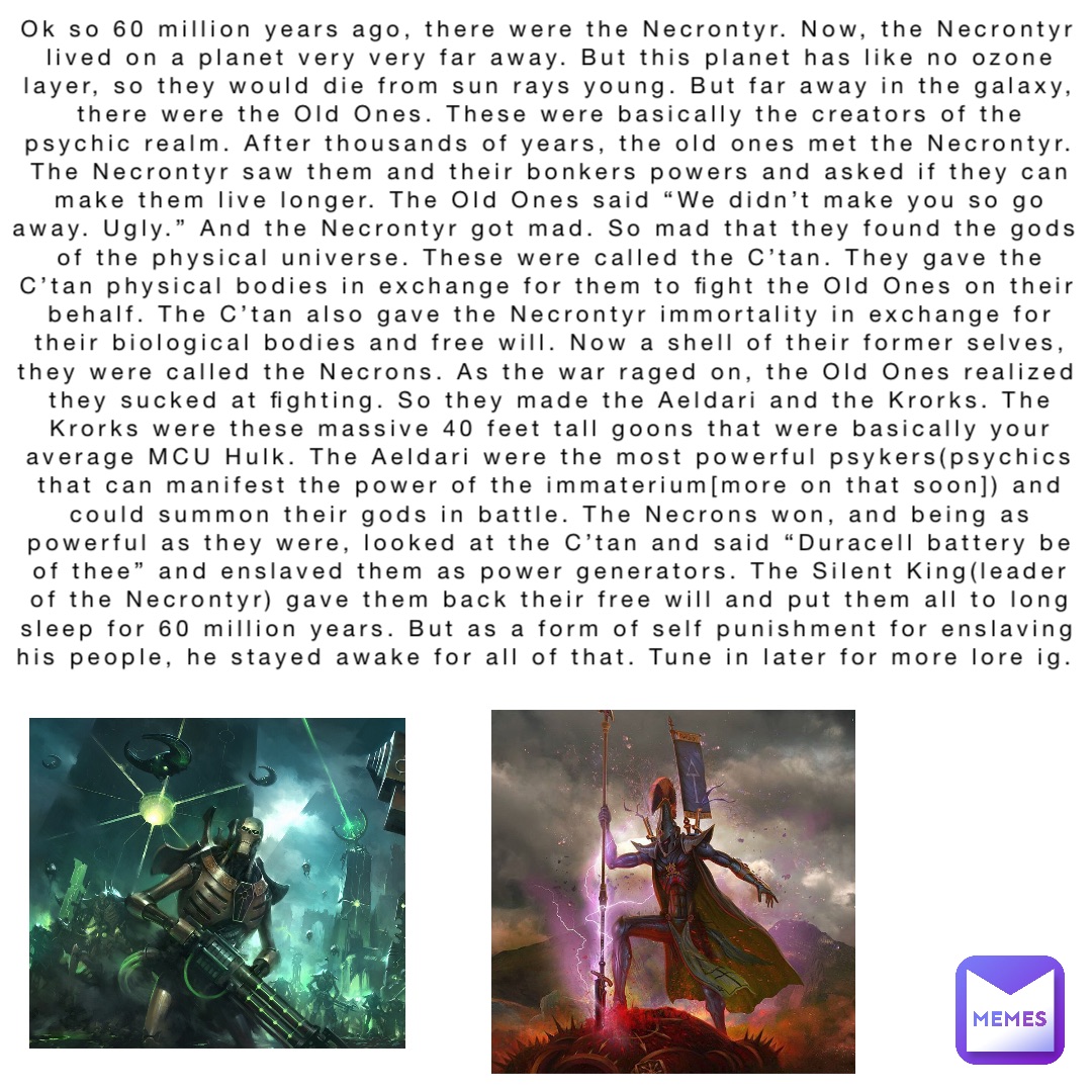 Ok so 60 million years ago, there were the Necrontyr. Now, the Necrontyr lived on a planet very very far away. But this planet has like no ozone layer, so they would die from sun rays young. But far away in the galaxy, there were the Old Ones. These were basically the creators of the psychic realm. After thousands of years, the old ones met the Necrontyr. The Necrontyr saw them and their bonkers powers and asked if they can make them live longer. The Old Ones said “We didn’t make you so go away. Ugly.” And the Necrontyr got mad. So mad that they found the gods of the physical universe. These were called the C’tan. They gave the C’tan physical bodies in exchange for them to fight the Old Ones on their behalf. The C’tan also gave the Necrontyr immortality in exchange for their biological bodies and free will. Now a shell of their former selves, they were called the Necrons. As the war raged on, the Old Ones realized they sucked at fighting. So they made the Aeldari and the Krorks. The Krorks were these massive 40 feet tall goons that were basically your average MCU Hulk. The Aeldari were the most powerful psykers(psychics that can manifest the power of the immaterium[more on that soon]) and could summon their gods in battle. The Necrons won, and being as powerful as they were, looked at the C’tan and said “Duracell battery be of thee” and enslaved them as power generators. The Silent King(leader of the Necrontyr) gave them back their free will and put them all to long sleep for 60 million years. But as a form of self punishment for enslaving his people, he stayed awake for all of that. Tune in later for more lore ig.